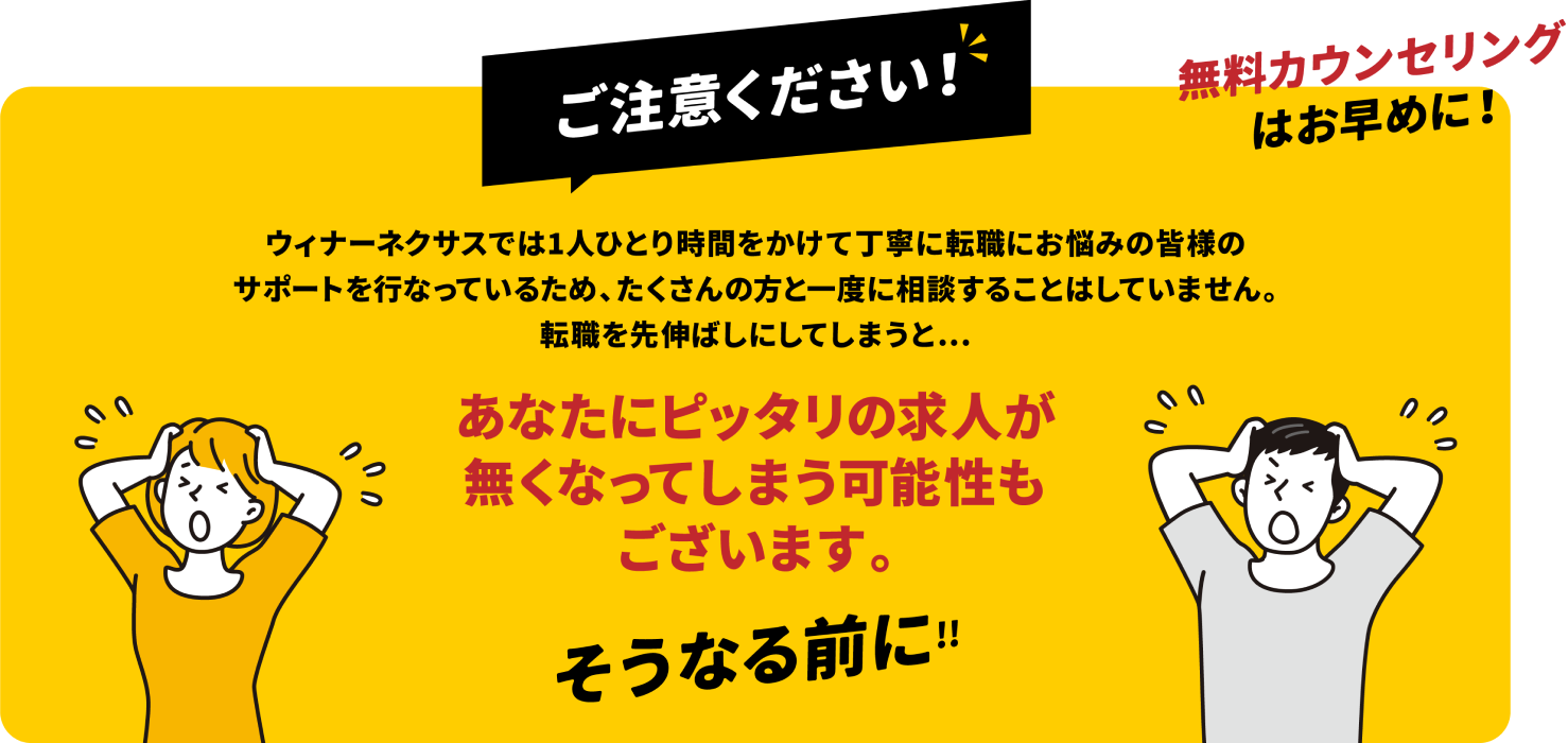 ご注意ください!ウィナーネクサスでは1人ひとり時間をかけて丁寧に転職にお悩みの皆様のサポートを行なっているため、たくさんの方と一度に相談することはしていません。転職を先延ばしにしてしまうと、あなたにぴったりの求人がなくなってしまう可能性もございます。そうなる前に!無料カウンセリングはお早めに!