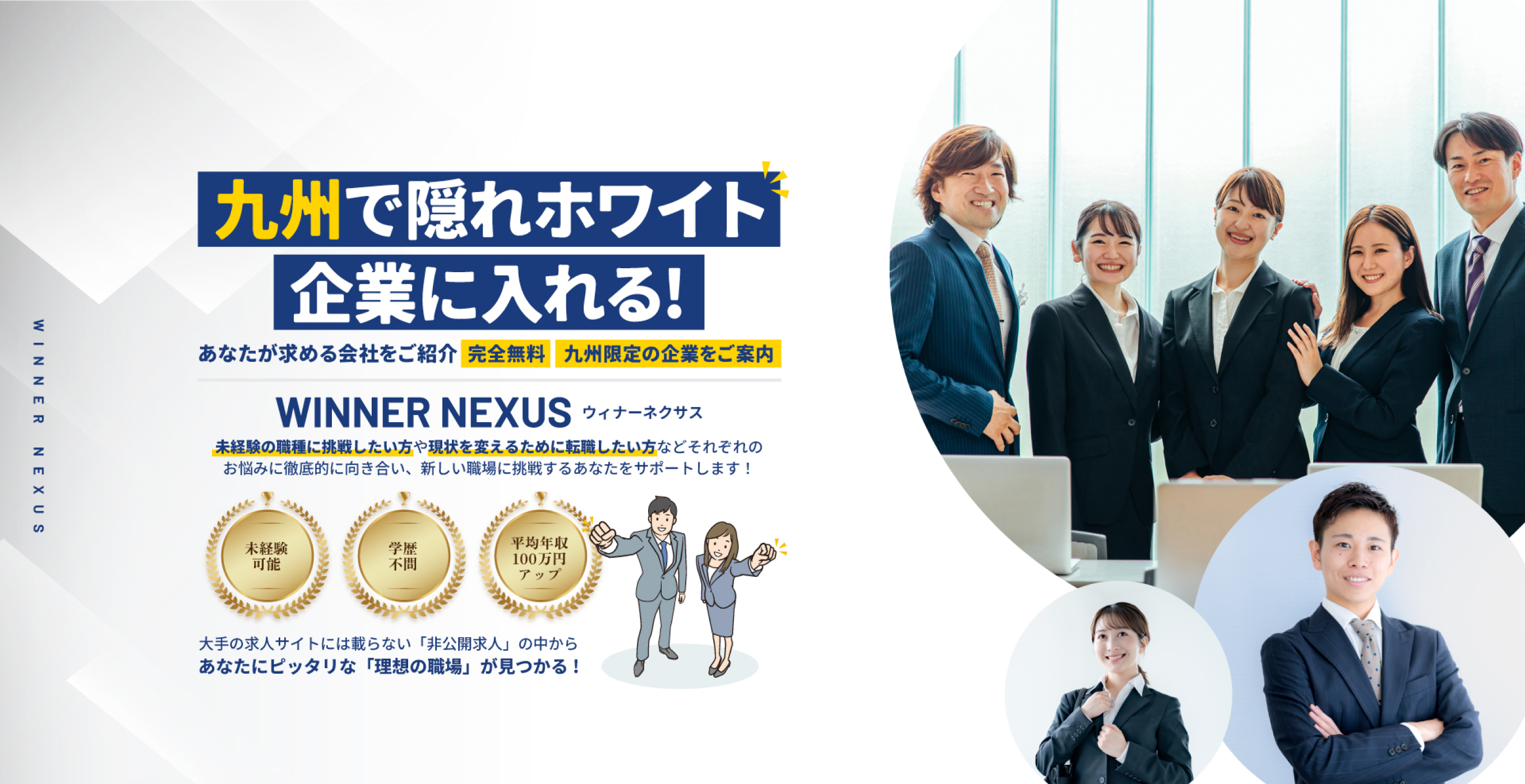 九州で隠れホワイト企業に入れる!あなたが求める会社をご紹介。完全無料・九州限定の企業をご案内。WINNER NEXUS | 未経験の職種に挑戦したい方や現状を変えるためにん転職したい方などそれぞれのお悩みに徹底的に向き合い、新しい職場に挑戦するあなたをサポートします。未経験可能・学歴不問・平均年収100万円アップ。大手の求人サイトには載らない『非公開求人』の中からあなたにぴったりな『理想の職場』が見つかる!