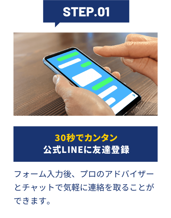 STEP01 30秒で簡単 公式LINEに友だち登録 | フォーム入力後、プロのアドバイザーとチャットで気軽に連絡を取ることができます。