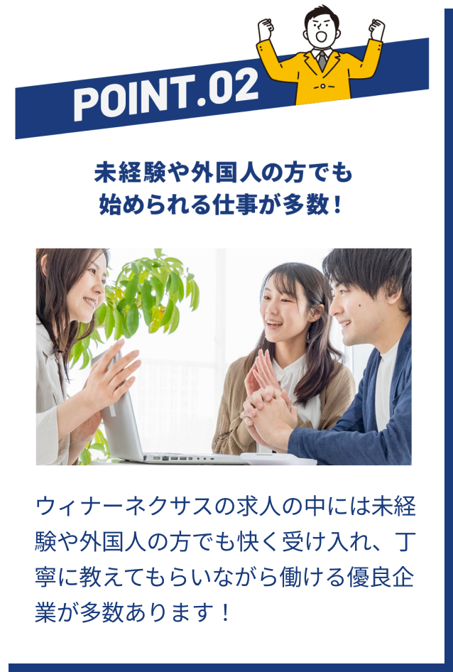 POINT02 未経験や外国人の方でも始められる仕事が多数! | ウィナーネクサスの求人の中には未経験や外国人の方でも快く受け入れ、丁寧に教えてもらいながら働ける優良企業が多数あります!