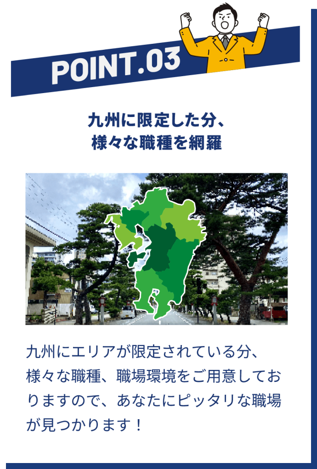 POINT03 九州に限定した分、さまざまな職種を網羅 | 九州エリアが限定されている分、さまざまな職種、職場環境をご用意しておりますので、あなたにぴったりな職場が見つかります!